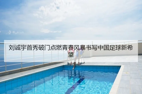 刘诚宇首秀破门点燃青春风暴书写中国足球新希望