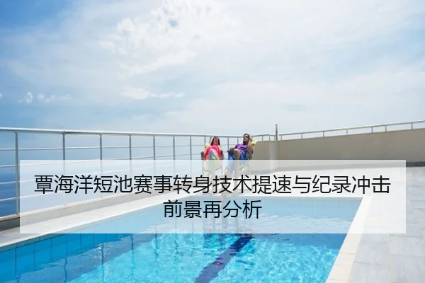 覃海洋短池赛事转身技术提速与纪录冲击前景再分析