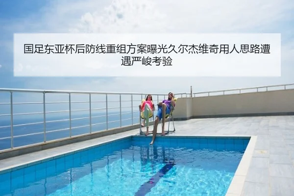 国足东亚杯后防线重组方案曝光久尔杰维奇用人思路遭遇严峻考验