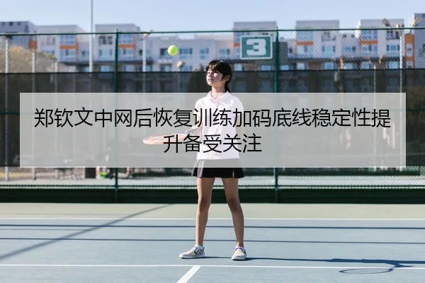 郑钦文中网后恢复训练加码底线稳定性提升备受关注